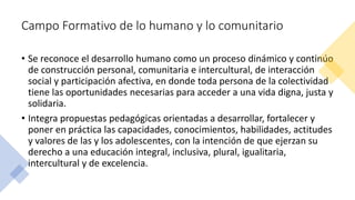 Campo Formativo de lo humano y lo comunitario
• Se reconoce el desarrollo humano como un proceso dinámico y continúo
de construcción personal, comunitaria e intercultural, de interacción
social y participación afectiva, en donde toda persona de la colectividad
tiene las oportunidades necesarias para acceder a una vida digna, justa y
solidaria.
• Integra propuestas pedagógicas orientadas a desarrollar, fortalecer y
poner en práctica las capacidades, conocimientos, habilidades, actitudes
y valores de las y los adolescentes, con la intención de que ejerzan su
derecho a una educación integral, inclusiva, plural, igualitaria,
intercultural y de excelencia.
 