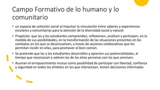 Campo Formativo de lo humano y lo
comunitario
• un espacio de cohesión social al impulsar la vinculación entre saberes y experiencias
escolares y comunitarias para la atención de la diversidad social y natural.
• Propósito: que las y los estudiantes comprendan, reflexionen, analicen y participen, en la
medida de sus posibilidades, en la transformación de las situaciones presentes en los
contextos en los que se desenvuelven, a través de acciones colaborativas que les
permitan incidir en ellas, para promover el bien común.
• Se pretende que las y los estudiantes desarrollen y aprecien sus potencialidades, al
tiempo que reconozcan y valoren las de las otras personas con las que conviven.
• Asuman el enriquecimiento mutuo como posibilidad de participar con libertad, confianza
y seguridad en todos los ámbitos en los que interactúan, tomen decisiones informadas
 