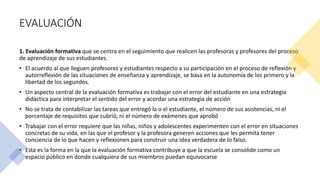 EVALUACIÓN
1. Evaluación formativa que se centra en el seguimiento que realicen las profesoras y profesores del proceso
de aprendizaje de sus estudiantes.
• El acuerdo al que lleguen profesores y estudiantes respecto a su participación en el proceso de reflexión y
autorreflexión de las situaciones de enseñanza y aprendizaje, se basa en la autonomía de los primero y la
libertad de los segundos.
• Un aspecto central de la evaluación formativa es trabajar con el error del estudiante en una estrategia
didáctica para interpretar el sentido del error y acordar una estrategia de acción
• No se trata de contabilizar las tareas que entregó la o el estudiante, el número de sus asistencias, ni el
porcentaje de requisitos que cubrió, ni el número de exámenes que aprobó
• Trabajar con el error requiere que las niñas, niños y adolescentes experimenten con el error en situaciones
concretas de su vida, en las que el profesor y la profesora generen acciones que les permita tener
conciencia de lo que hacen y reflexionen para construir una idea verdadera de lo falso.
• Esta es la forma en la que la evaluación formativa contribuye a que la escuela se consolide como un
espacio público en donde cualquiera de sus miembros puedan equivocarse
 