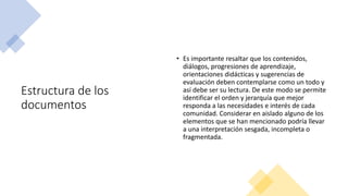 Estructura de los
documentos
• Es importante resaltar que los contenidos,
diálogos, progresiones de aprendizaje,
orientaciones didácticas y sugerencias de
evaluación deben contemplarse como un todo y
así debe ser su lectura. De este modo se permite
identificar el orden y jerarquía que mejor
responda a las necesidades e interés de cada
comunidad. Considerar en aislado alguno de los
elementos que se han mencionado podría llevar
a una interpretación sesgada, incompleta o
fragmentada.
 