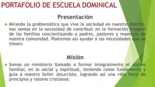 PORTAFOLIO DE ESCUELA DOMINICAL
Presentación
 Mirando la problemática que vive la sociedad en nuestro distrito,
nos vemos en la necesidad de contribuir en la formación integral
de las familias concientizando a padres, pastores y maestros de
nuestra comunidad. Podremos así ayudar a las necesidades que se
tienen.
Misión
 Somos un ministerio llamado a formar integralmente el núcleo
familiar, en lo social y espiritual, teniendo como fundamento y
guía a nuestro Señor Jesucristo, logrando así una vida llena de
principios y valores cristianos.
 