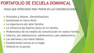 PORTAFOLIO DE ESCUELA DOMINICAL
TEMAS QUE OFRECEMOS PARA TRATAR EN LAS CONGREGACIONES:
 Principios y Valores. (Sensibilización).
 Sembrando en tierra fértil.
 La importancia del altar familiar.
 La influencia del Espíritu Santo en mi familia.
 Problemática de los medios de comunicación en nuestra familia.
 Infancia, pre adolescencia, adolescencia y pos-adolescencia.
 Las adiciones y los malos hábitos.
 Estableciendo normas en el hogar
 Sintonía en la pareja
 