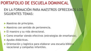 PORTAFOLIO DE ESCUELA DOMINICAL
EN LA FORMACIÓN PARA MAESTROS OFRECEMOS LOS
SIGUIENTES TEMAS:
 Maestros de principios.
 Maestros con sentido de pertenencia.
 El maestro y su vida devocional.
 Como enseñar siendo efectivos (estrategias de enseñanza).
 Ayudas didácticas.
 Orientación y logística para elaborar una escuela bíblica
vacacional y campañas infantiles.
 