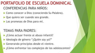 PORTAFOLIO DE ESCUELA DOMINICAL
CONFERENCIAS PARA NIÑOS:
 Como conocer a Dios (conociendo Su Palabra).
 Que quiero ser cuando sea grande.
 Las promesas de Dios para mí.
TEMAS PARA PADRES:
 ¿Cómo actuar frente al abuso infantil?
 Ideología de género “¿Quién soy yo?”
 Generando principios desde el vientre.
 ¿Cómo enfrentar los complejos de los adolescentes?
 