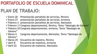 PORTAFOLIO DE ESCUELA DOMINICAL
PLAN DE TRABAJO:
 Enero 20 Presentación portafolio de servicios, Pereira
 Enero 27 presentación portafolio de servicios, Armenia
 Febrero 3 presentación portafolio de servicios, Manizales
 Febrero 11 Congreso departamental, Pereira, Tema “Ideología de Género”
 Febrero 25 Congreso departamental, Armenia, Tema “Ideología de
Género”
 Marzo 4 Congreso departamental, Manizales, Tema “Ideología de
Género”
 Marzo 25 Encuentro de maestro, Pereira
 Abril 8 Encuentro de maestros, Armenia
 Abril 22 Encuentro de maestros, Manizales
 