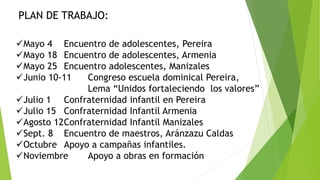 Mayo 4 Encuentro de adolescentes, Pereira
Mayo 18 Encuentro de adolescentes, Armenia
Mayo 25 Encuentro adolescentes, Manizales
Junio 10-11 Congreso escuela dominical Pereira,
Lema “Unidos fortaleciendo los valores”
Julio 1 Confraternidad infantil en Pereira
Julio 15 Confraternidad Infantil Armenia
Agosto 12Confraternidad Infantil Manizales
Sept. 8 Encuentro de maestros, Aránzazu Caldas
Octubre Apoyo a campañas infantiles.
Noviembre Apoyo a obras en formación
PLAN DE TRABAJO:
 