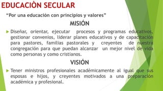 EDUCACIÒN SECULAR
“Por una educación con principios y valores”
MISIÓN
 Diseñar, orientar, ejecutar procesos y programas educativos,
gestionar convenios, liderar planes educativos y de capacitación
para pastores, familias pastorales y creyentes de nuestra
congregación para que puedan alcanzar un mejor nivel de vida
como personas y como cristianos.
VISIÓN
 Tener ministros profesionales académicamente al igual que sus
esposas e hijos, y creyentes motivados a una preparación
académica y profesional.
 