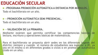 EDUCACIÒN SECULAR
 -PROGRAMA PROMOCIÒN AUTOMÀTICA A DISTANCIA POR MODULOS.
Todo el bachillerato en un año.
 - PROMOCIÓN AUTOMÁTICA SEMI PRESENCIAL.
Todo el bachillerato en un año.
 - VALIDACIÓN DE LA PRIMARIA.
Mediante exámen que permita certificar las competencias básicas de
lectura, escritura y operaciones básicas de matemáticas.
Para el bachillerato se proyecta abrir sedes en los diferentes lugares del
distrito; siempre y cuando el número de estudiantes sea superior a 20, ya
sea en el mismo o en diferentes grados o ciclos o en promoción automática
(todo en un año).
 