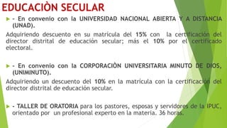 EDUCACIÒN SECULAR
 - En convenio con la UNIVERSIDAD NACIONAL ABIERTA Y A DISTANCIA
(UNAD).
Adquiriendo descuento en su matrícula del 15% con la certificación del
director distrital de educación secular; más el 10% por el certificado
electoral.
 - En convenio con la CORPORACIÒN UNIVERSITARIA MINUTO DE DIOS,
(UNIMINUTO).
Adquiriendo un descuento del 10% en la matrícula con la certificación del
director distrital de educación secular.
 - TALLER DE ORATORIA para los pastores, esposas y servidores de la IPUC,
orientado por un profesional experto en la materia. 36 horas.
 