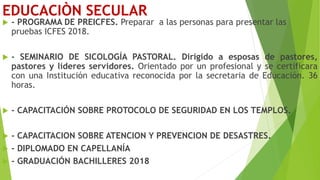 EDUCACIÒN SECULAR
 - PROGRAMA DE PREICFES. Preparar a las personas para presentar las
pruebas ICFES 2018.
 - SEMINARIO DE SICOLOGÍA PASTORAL. Dirigido a esposas de pastores,
pastores y líderes servidores. Orientado por un profesional y se certificara
con una Institución educativa reconocida por la secretaria de Educación. 36
horas.
 - CAPACITACIÓN SOBRE PROTOCOLO DE SEGURIDAD EN LOS TEMPLOS.
 - CAPACITACION SOBRE ATENCION Y PREVENCION DE DESASTRES.
 - DIPLOMADO EN CAPELLANÍA
 - GRADUACIÓN BACHILLERES 2018
 