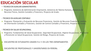 EDUCACIÒN SECULAR
- TECNICO EN AUXILIAR ADMINISTRATIVO.
 Programa: Asistencia de Administración Empresarial, Asistencia de Talento Humano, Asistencia de
Recursos Físicos, Gestión Contable y Financiera, Proyecto de Grado.
- TECNICO EN AUXILIAR CONTABLE
 Programa: Planeación y Evaluación de Recursos Financieros, Gestión de Recursos Financieros, Análisis
de Información Contable y Financiera, Gestión de Control Contable y Financiero, Proyecto de Grado.
- TECNICO EN SALUD OCUPACIONAL
 Programa: Fundamentos de Salud Ocupacional, Seguridad Ocupacional, Higiene Ocupacional, Promoción
y Prevención en Salud Ocupacional, Gestión de Riesgo, Proyecto de Grado.
 ENCUENTRO DE ESTUDIANTES GRADOS 9 A 11 EN LOS TRES DEPARTAMENTOS
 ENCUENTRO DE PROFESIONALES Y UNIVERSITARIOS EN PEREIRA
 