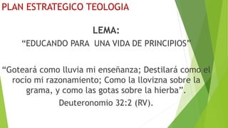 PLAN ESTRATEGICO TEOLOGIA
LEMA:
“EDUCANDO PARA UNA VIDA DE PRINCIPIOS”
“Goteará como lluvia mi enseñanza; Destilará como el
rocío mi razonamiento; Como la llovizna sobre la
grama, y como las gotas sobre la hierba”.
Deuteronomio 32:2 (RV).
 