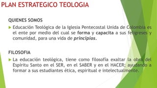 PLAN ESTRATEGICO TEOLOGIA
QUIENES SOMOS
 Educación Teológica de la Iglesia Pentecostal Unida de Colombia es
el ente por medio del cual se forma y capacita a sus feligreses y
comunidad, para una vida de principios.
FILOSOFIA
 La educación teológica, tiene como filosofía exaltar la obra del
Espíritu Santo en el SER, en el SABER y en el HACER; ayudando a
formar a sus estudiantes ética, espiritual e intelectualmente.
 