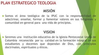 PLAN ESTRATEGICO TEOLOGIA
MISIÓN
 Somos el área teológica de la IPUC con la responsabilidad de
adoctrinar, enseñar, formar y fomentar valores en sus feligreses y
comunidad en general para una vida de principios.
VISION
 Seremos una institución educativa de la Iglesia Pentecostal Unida de
Colombia reconocida por su calidad en la formación integral de sus
estudiantes y docentes que dependan de Dios, con principios
doctrinales, espirituales y éticos.
 