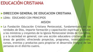 EDUCACIÓN CRISTIANA
 DIRECCION GENERAL DE EDUCACION CRISTIANA
 LEMA: EDUCANDO CON PRINCIPIOS
MISION
 La Fundación Educación Cristiana Pentecostal, fundamentada en las
verdades de Dios, imparte formación y capacitación espiritual y secular
a los ministros y creyentes de la Iglesia Pentecostal Unida de Colombia,
y a la sociedad en general; con una acción educadora cristiana de sus
áreas de gestión; ofreciendo proyectos, programas, investigaciones,
cursos, eventos y productos para propiciar el desarrollo integral de las
personas en el distrito cuatro.
 