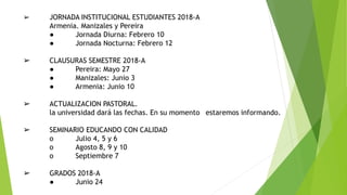 ➢ JORNADA INSTITUCIONAL ESTUDIANTES 2018-A
Armenia. Manizales y Pereira
● Jornada Diurna: Febrero 10
● Jornada Nocturna: Febrero 12
➢ CLAUSURAS SEMESTRE 2018-A
● Pereira: Mayo 27
● Manizales: Junio 3
● Armenia: Junio 10
➢ ACTUALIZACION PASTORAL.
la universidad dará las fechas. En su momento estaremos informando.
➢ SEMINARIO EDUCANDO CON CALIDAD
o Julio 4, 5 y 6
o Agosto 8, 9 y 10
o Septiembre 7
➢ GRADOS 2018-A
● Junio 24
 