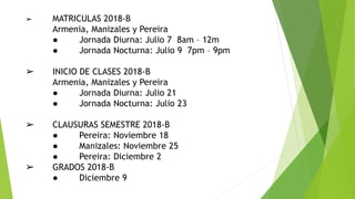 ➢ MATRICULAS 2018-B
Armenia, Manizales y Pereira
● Jornada Diurna: Julio 7 8am – 12m
● Jornada Nocturna: Julio 9 7pm – 9pm
➢ INICIO DE CLASES 2018-B
Armenia, Manizales y Pereira
● Jornada Diurna: Julio 21
● Jornada Nocturna: Julio 23
➢ CLAUSURAS SEMESTRE 2018-B
● Pereira: Noviembre 18
● Manizales: Noviembre 25
● Pereira: Diciembre 2
➢ GRADOS 2018-B
● Diciembre 9
 