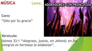 MÚSICA Lema:
Coro:
“Sólo por Su gracia”
Versículo:
Salmos 33:1 “Alegraos, justos, en Jehová; en los
íntegros es hermosa la alabanza”.
 
