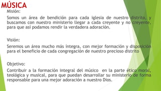 MÚSICA
Misión:
Somos un área de bendición para cada iglesia de nuestro distrito, y
buscamos con nuestro ministerio llegar a cada creyente y no creyente,
para que así podamos rendir la verdadera adoración.
Visión:
Seremos un área mucho más íntegra, con mejor formación y disposición
para el beneficio de cada congregación de nuestro precioso distrito
Objetivo:
Contribuir a la formación integral del músico en la parte ético moral,
teológica y musical, para que puedan desarrollar su ministerio de forma
responsable para una mejor adoración a nuestro Dios.
 
