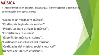 MÚSICA
 Asesoramiento en talleres, enseñanzas, conversatorios y seminarios
de formación con temas como:
“Quien es un verdadero músico”.
“El alto privilegio de ser músico”.
“Propósitos para utilizar la música”.
“El cristiano y la música”.
“El perfil del músico cristiano”.
“Cualidades espirituales del músico”.
“Cualidades del músico: social y musical”.
“Deberes del músico cristiano”.
 