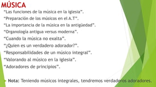 MÚSICA
“Las funciones de la música en la iglesia”.
“Preparación de los músicos en el A.T”.
“La importancia de la música en la antigüedad”.
“Organología antigua versus moderna”.
“Cuando la música no exalta”.
“¿Quien es un verdadero adorador?”.
“Responsabilidades de un músico integral”.
“Valorando al músico en la iglesia”.
“Adoradores de principios”.
 Nota: Teniendo músicos integrales, tendremos verdaderos adoradores.
 