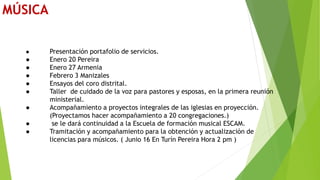 MÚSICA
● Presentación portafolio de servicios.
● Enero 20 Pereira
● Enero 27 Armenia
● Febrero 3 Manizales
● Ensayos del coro distrital.
● Taller de cuidado de la voz para pastores y esposas, en la primera reunión
ministerial.
● Acompañamiento a proyectos integrales de las iglesias en proyección.
(Proyectamos hacer acompañamiento a 20 congregaciones.)
● se le dará continuidad a la Escuela de formación musical ESCAM.
● Tramitación y acompañamiento para la obtención y actualización de
licencias para músicos. ( Junio 16 En Turín Pereira Hora 2 pm )
 