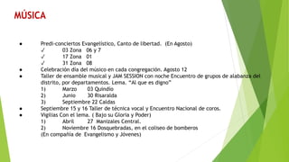 ● Predi-conciertos Evangelístico, Canto de libertad. (En Agosto)
✓ 03 Zona 06 y 7
✓ 17 Zona 01
✓ 31 Zona 08
● Celebración día del músico en cada congregación. Agosto 12
● Taller de ensamble musical y JAM SESSION con noche Encuentro de grupos de alabanza del
distrito, por departamentos. Lema. “Al que es digno”
1) Marzo 03 Quindío
2) Junio 30 Risaralda
3) Septiembre 22 Caldas
● Septiembre 15 y 16 Taller de técnica vocal y Encuentro Nacional de coros.
● Vigilias Con el lema. ( Bajo su Gloria y Poder)
1) Abril 27 Manizales Central.
2) Noviembre 16 Dosquebradas, en el coliseo de bomberos
(En compañía de Evangelismo y Jóvenes)
 