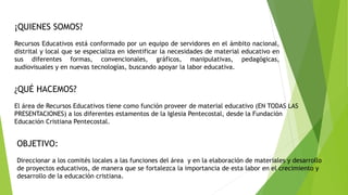 ¡QUIENES SOMOS?
Recursos Educativos está conformado por un equipo de servidores en el ámbito nacional,
distrital y local que se especializa en identificar la necesidades de material educativo en
sus diferentes formas, convencionales, gráficos, manipulativas, pedagógicas,
audiovisuales y en nuevas tecnologías, buscando apoyar la labor educativa.
¿QUÉ HACEMOS?
El área de Recursos Educativos tiene como función proveer de material educativo (EN TODAS LAS
PRESENTACIONES) a los diferentes estamentos de la Iglesia Pentecostal, desde la Fundación
Educación Cristiana Pentecostal.
OBJETIVO:
Direccionar a los comités locales a las funciones del área y en la elaboración de materiales y desarrollo
de proyectos educativos, de manera que se fortalezca la importancia de esta labor en el crecimiento y
desarrollo de la educación cristiana.
 