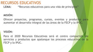 RECURSOS EDUCATIVOS
LEMA: “Recursos educativos para una vida de principios”
MISIÓN:
Ofrecer proyectos, programas, cursos, eventos y productos para
aumentar el desarrollo integral de las áreas de la FECP y la IPUC.
VISIÓN:
Para el 2020 Recursos Educativos será el centro compartido de
servicios y productos que apalanque los procesos educativos de la
FECP y la IPUC.
 