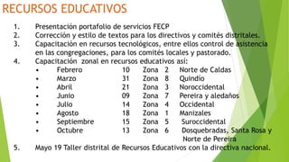 RECURSOS EDUCATIVOS
1. Presentación portafolio de servicios FECP
2. Corrección y estilo de textos para los directivos y comités distritales.
3. Capacitación en recursos tecnológicos, entre ellos control de asistencia
en las congregaciones, para los comités locales y pastorado.
4. Capacitación zonal en recursos educativos así:
• Febrero 10 Zona 2 Norte de Caldas
• Marzo 31 Zona 8 Quindío
• Abril 21 Zona 3 Noroccidental
• Junio 09 Zona 7 Pereira y aledaños
• Julio 14 Zona 4 Occidental
• Agosto 18 Zona 1 Manizales
• Septiembre 15 Zona 5 Suroccidental
• Octubre 13 Zona 6 Dosquebradas, Santa Rosa y
Norte de Pereira
5. Mayo 19 Taller distrital de Recursos Educativos con la directiva nacional.
 