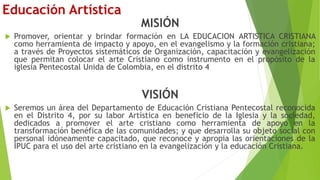Educación Artística
MISIÓN
 Promover, orientar y brindar formación en LA EDUCACION ARTISTICA CRISTIANA
como herramienta de impacto y apoyo, en el evangelismo y la formación cristiana;
a través de Proyectos sistemáticos de Organización, capacitación y evangelización
que permitan colocar el arte Cristiano como instrumento en el propósito de la
iglesia Pentecostal Unida de Colombia, en el distrito 4
VISIÓN
 Seremos un área del Departamento de Educación Cristiana Pentecostal reconocida
en el Distrito 4, por su labor Artística en beneficio de la Iglesia y la sociedad,
dedicados a promover el arte cristiano como herramienta de apoyo en la
transformación benéfica de las comunidades; y que desarrolla su objeto social con
personal idóneamente capacitado, que reconoce y apropia las orientaciones de la
IPUC para el uso del arte cristiano en la evangelización y la educación Cristiana.
 