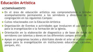 Educación Artística
ACOMPAÑAMIENTO
 En el área de educación artística nos comprometemos a brindar
acompañamiento permanente a los servidores y directivas de su
congregación en los siguientes Campos:
 Cultos relacionados con la Educación Artística
 Organización de Eventos o actividades que involucren el uso del arte
para la evangelización o la formación de la iglesia.
 Orientación en la elaboración de diagnostico y de base de datos de
servidores con talentos y dones en los diferentes campos artísticos.
 Apoyo en programas locales y distritales donde el arte se utilice como
apoyo para la evangelización en instituciones educativas, cárceles,
parques, etc.
 