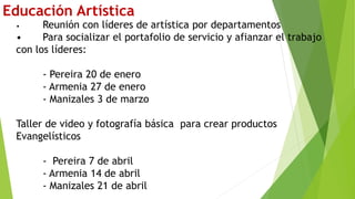 Educación Artística
• Reunión con líderes de artística por departamentos
• Para socializar el portafolio de servicio y afianzar el trabajo
con los líderes:
- Pereira 20 de enero
- Armenia 27 de enero
- Manizales 3 de marzo
Taller de video y fotografía básica para crear productos
Evangelísticos
- Pereira 7 de abril
- Armenia 14 de abril
- Manizales 21 de abril
 