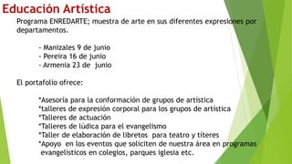 Educación Artística
Programa ENREDARTE; muestra de arte en sus diferentes expresiones por
departamentos.
- Manizales 9 de junio
- Pereira 16 de junio
- Armenia 23 de junio
El portafolio ofrece:
*Asesoría para la conformación de grupos de artística
*talleres de expresión corporal para los grupos de artística
*Talleres de actuación
*Talleres de lúdica para el evangelismo
*Taller de elaboración de libretos para teatro y títeres
*Apoyo en los eventos que soliciten de nuestra área en programas
evangelisticos en colegios, parques iglesia etc.
 