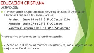 EDUCACION CRISTIANA
ACTIVIDADES:
 1. Presentación del portafolio de servicios del Comité Distrital de
Educación Cristiana a los líderes locales,
Pereira: Enero 20 de 2018, IPUC Central Cuba
Armenia: Enero 27 de 2018, IPUC Central
Manizales: Febrero 3 de 2018, IPUC San Antonio
Y reforzar los portafolios en las reuniones zonales.
 2. Stand de la FECP en las reuniones ministeriales, con el objeto de una
mejor atención al pastorado.
 