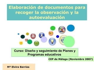Elaboración de documentos para recoger la observación y la autoevaluación Mª Elvira Barrios   CEP de Málaga (Noviembre 2007)   Curso: Diseño y seguimiento de Planes y Programas educativos   