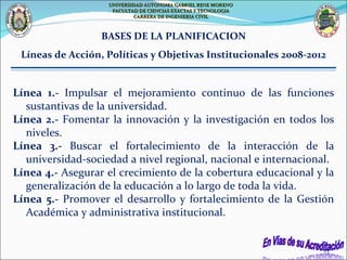 Línea 1.-  Impulsar el mejoramiento continuo de las funciones sustantivas de la universidad. Línea 2.-  Fomentar la innovación y la investigación en todos los niveles. Línea 3.-  Buscar el fortalecimiento de la interacción de la universidad-sociedad a nivel regional, nacional e internacional. Línea 4.-  Asegurar el crecimiento de la cobertura educacional y la generalización de la educación a lo largo de toda la vida. Línea 5.-  Promover el desarrollo y fortalecimiento de la Gestión Académica y administrativa institucional. BASES DE LA PLANIFICACION Líneas de Acción, Políticas y Objetivas Institucionales 2008-2012 UNIVERSIDAD AUTONOMA GABRIEL RENE MORENO FACULTAD DE CIENCIAS EXACTAS Y TECNOLOGIA CARRERA DE INGENIERIA CIVIL 