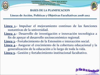 Línea 1 .-  Impulsar el mejoramiento continuo de las funciones sustantivas de la universidad. Línea 2 .-  Desarrollo de investigación e innovación tecnológica a fin de apoyar el desarrollo socioeconómico regional. Línea 3 .-  Fortalecimiento de la Extensión e interacción social. Línea 4 .-  Asegurar el crecimiento de la cobertura educacional y la generalización de la educación a lo largo de toda la vida. Línea 5 .-  Gestión y fortalecimiento institucional facultativo. BASES DE LA PLANIFICACION Líneas de Acción, Políticas y Objetivas Facultativas 2008-2012 UNIVERSIDAD AUTONOMA GABRIEL RENE MORENO FACULTAD DE CIENCIAS EXACTAS Y TECNOLOGIA CARRERA DE INGENIERIA CIVIL 