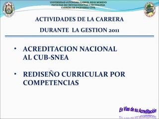 ACREDITACION NACIONAL  AL CUB-SNEA  REDISEÑO CURRICULAR POR COMPETENCIAS ACTIVIDADES DE LA CARRERA DURANTE  LA GESTION 2011 UNIVERSIDAD AUTONOMA GABRIEL RENE MORENO FACULTAD DE CIENCIAS EXACTAS Y TECNOLOGIA CARRERA DE INGENIERIA CIVIL 