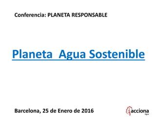 Planeta Agua Sostenible
Barcelona, 25 de Enero de 2016
Conferencia: PLANETA RESPONSABLE
 