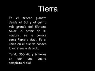 Tierra
●
Es el tercer planeta
desde el Sol y el quinto
más grande del Sistema
Solar. A pesar de su
nombre, se le conoce
como Planeta Azul. Es el
único en el que se conoce
la existencia de vida.
●
Tarda 365 día y 6 horas
en dar una vuelta
completa al Sol.
 