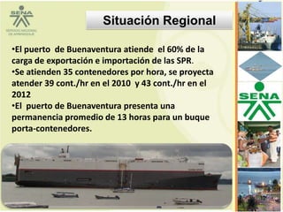 Situación Regional

•El puerto de Buenaventura atiende el 60% de la
carga de exportación e importación de las SPR.
•Se atienden 35 contenedores por hora, se proyecta
atender 39 cont./hr en el 2010 y 43 cont./hr en el
2012
•El puerto de Buenaventura presenta una
permanencia promedio de 13 horas para un buque
porta-contenedores.




                                                     12
 