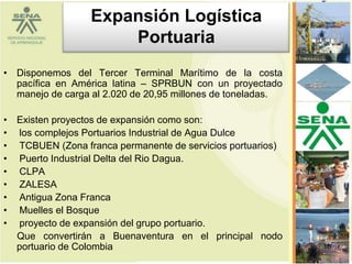 Expansión Logística
                      Portuaria
• Disponemos del Tercer Terminal Marítimo de la costa
  pacífica en América latina – SPRBUN con un proyectado
  manejo de carga al 2.020 de 20,95 millones de toneladas.

• Existen proyectos de expansión como son:
• los complejos Portuarios Industrial de Agua Dulce
• TCBUEN (Zona franca permanente de servicios portuarios)
• Puerto Industrial Delta del Rio Dagua.
• CLPA
• ZALESA
• Antigua Zona Franca
• Muelles el Bosque
• proyecto de expansión del grupo portuario.
  Que convertirán a Buenaventura en el principal nodo
  portuario de Colombia                                      16
 