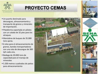  Un puerto destinado para
  descargues, almacenamiento y
  transporte de granos y minerales
  de importación.
 Plataforma soportada en pilotes
  con un calado de 32 pies para los
  atraques
 Maniobras de buques de 35.000
  tons aprox.
 6 silos para el almacenamiento de
  granos, bandas transportadoras
  con una rata de descargue de 300
  tph cada una,
 Bodega de 20.000 tons de
  capacidad para el manejo de
  minerales
 5.200 metros cuadrados de patios
  para almacenamiento.
 
