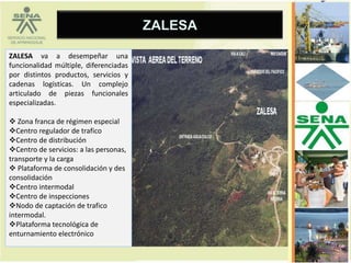 ZALESA

ZALESA va a desempeñar una
funcionalidad múltiple, diferenciadas
por distintos productos, servicios y
cadenas logísticas. Un complejo
articulado de piezas funcionales
especializadas.

 Zona franca de régimen especial
Centro regulador de trafico
Centro de distribución
Centro de servicios: a las personas,
transporte y la carga
 Plataforma de consolidación y des
consolidación
Centro intermodal
Centro de inspecciones
Nodo de captación de trafico
intermodal.
Plataforma tecnológica de
enturnamiento electrónico
 