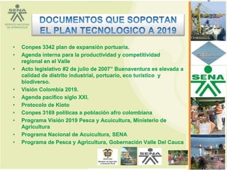 •   Conpes 3342 plan de expansión portuaria.
•   Agenda interna para la productividad y competitividad
    regional en el Valle
•   Acto legislativo #2 de julio de 2007” Buenaventura es elevada a
    calidad de distrito industrial, portuario, eco turístico y
    biodiverso.
•   Visión Colombia 2019.
•   Agenda pacifico siglo XXI.
•   Protocolo de Kioto
•   Conpes 3169 políticas a población afro colombiana
•   Programa Visión 2019 Pesca y Acuicultura, Ministerio de
    Agricultura
•   Programa Nacional de Acuicultura, SENA
•   Programa de Pesca y Agricultura, Gobernación Valle Del Cauca


                                                                      4
 