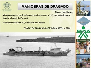 MANIOBRAS DE DRAGADO
                                                      Obras marítimas
•Propuesta para profundizar el canal de acceso a 13,5 m y estudio para
igualar el canal de Panamá
Inversión estimada: 41,5 millones de dólares

                     CONPES DE EXPANSIÓN PORTUARIA (2009 – 2014)
 