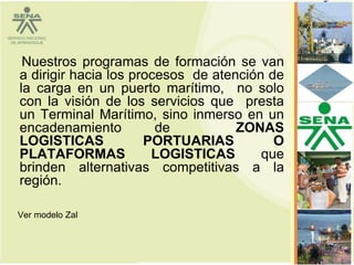 Nuestros programas de formación se van
a dirigir hacia los procesos de atención de
la carga en un puerto marítimo, no solo
con la visión de los servicios que presta
un Terminal Marítimo, sino inmerso en un
encadenamiento          de          ZONAS
LOGISTICAS            PORTUARIAS          O
PLATAFORMAS            LOGISTICAS       que
brinden alternativas competitivas a la
región.

Ver modelo Zal


                                              52
 