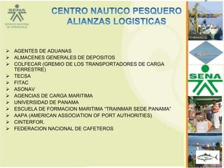  AGENTES DE ADUANAS
 ALMACENES GENERALES DE DEPOSITOS
 COLFECAR (GREMIO DE LOS TRANSPORTADORES DE CARGA
  TERRESTRE)
 TECSA
 FITAC
 ASONAV
 AGENCIAS DE CARGA MARITIMA
 UNIVERSIDAD DE PANAMA
 ESCUELA DE FORMACION MARITIMA “TRAINMAR SEDE PANAMA”
 AAPA (AMERICAN ASSOCIATION OF PORT AUTHORITIES)
 CINTERFOR.
 FEDERACION NACIONAL DE CAFETEROS




                                                         66
 