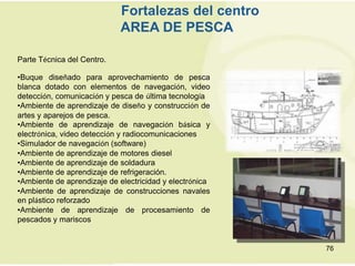 Fortalezas del centro
                            AREA DE PESCA

Parte Técnica del Centro.

•Buque diseñado para aprovechamiento de pesca
blanca dotado con elementos de navegación, video
detección, comunicación y pesca de última tecnología
•Ambiente de aprendizaje de diseño y construcción de
artes y aparejos de pesca.
•Ambiente de aprendizaje de navegación básica y
electrónica, video detección y radiocomunicaciones
•Simulador de navegación (software)
•Ambiente de aprendizaje de motores diesel
•Ambiente de aprendizaje de soldadura
•Ambiente de aprendizaje de refrigeración.
•Ambiente de aprendizaje de electricidad y electrónica
•Ambiente de aprendizaje de construcciones navales
en plástico reforzado
•Ambiente de aprendizaje de procesamiento de
pescados y mariscos


                                                         76
 